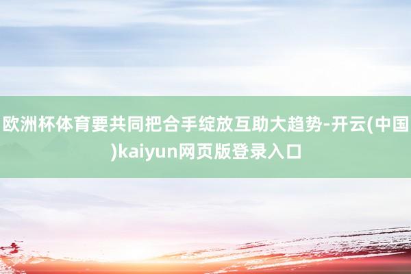 歐洲杯體育要共同把合手綻放互助大趨勢-開云(中國)kaiyun網頁版登錄入口