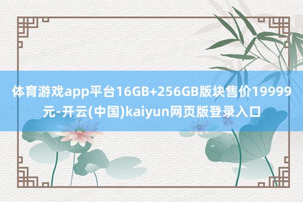 體育游戲app平臺(tái)16GB+256GB版塊售價(jià)19999元-開云(中國)kaiyun網(wǎng)頁版登錄入口