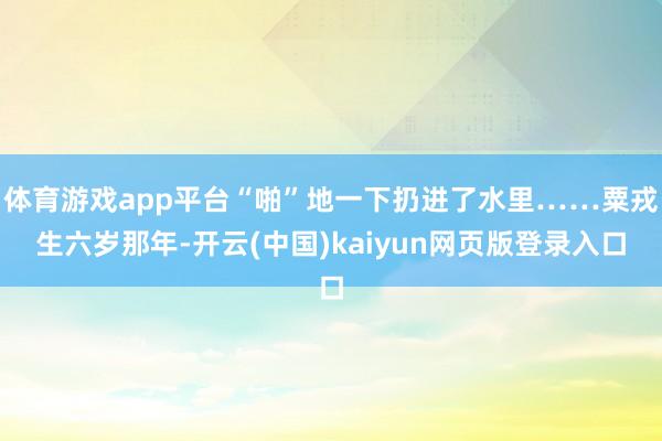 體育游戲app平臺(tái)“啪”地一下扔進(jìn)了水里……粟戎生六歲那年-開云(中國)kaiyun網(wǎng)頁版登錄入口