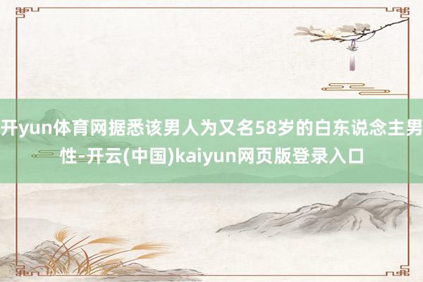 開yun體育網(wǎng)據(jù)悉該男人為又名58歲的白東說念主男性-開云(中國)kaiyun網(wǎng)頁版登錄入口