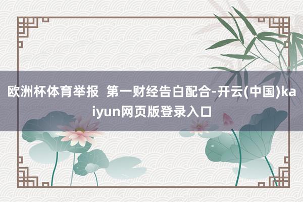 歐洲杯體育舉報 第一財經告白配合-開云(中國)kaiyun網頁版登錄入口