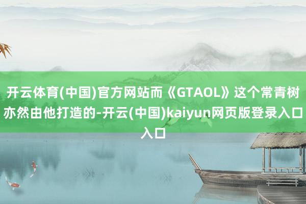 開云體育(中國)官方網站而《GTAOL》這個常青樹亦然由他打造的-開云(中國)kaiyun網頁版登錄入口