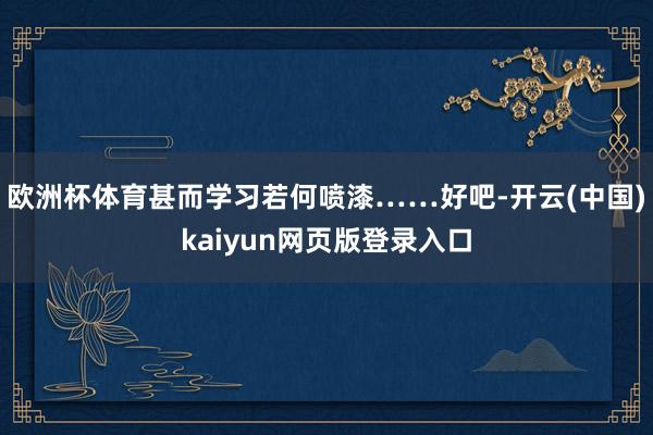 歐洲杯體育甚而學習若何噴漆……好吧-開云(中國)kaiyun網頁版登錄入口