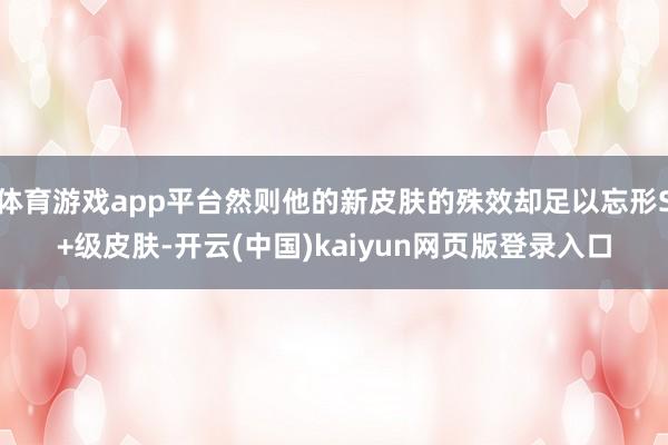體育游戲app平臺然則他的新皮膚的殊效卻足以忘形S+級皮膚-開云(中國)kaiyun網(wǎng)頁版登錄入口