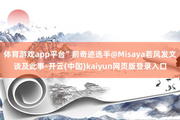 體育游戲app平臺”前奇跡選手@Misaya若風發文談及此事-開云(中國)kaiyun網頁版登錄入口