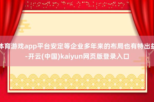 體育游戲app平臺安定等企業多年來的布局也有特出益-開云(中國)kaiyun網頁版登錄入口