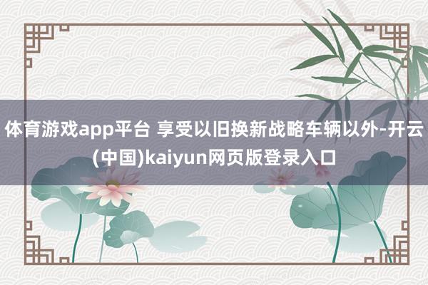 體育游戲app平臺 享受以舊換新戰略車輛以外-開云(中國)kaiyun網頁版登錄入口