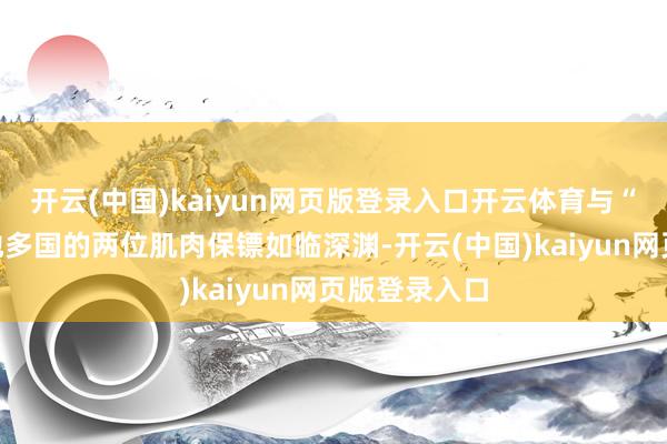 開云(中國)kaiyun網頁版登錄入口開云體育與“甲亢哥”斥地多國的兩位肌肉保鏢如臨深淵-開云(中國)kaiyun網頁版登錄入口